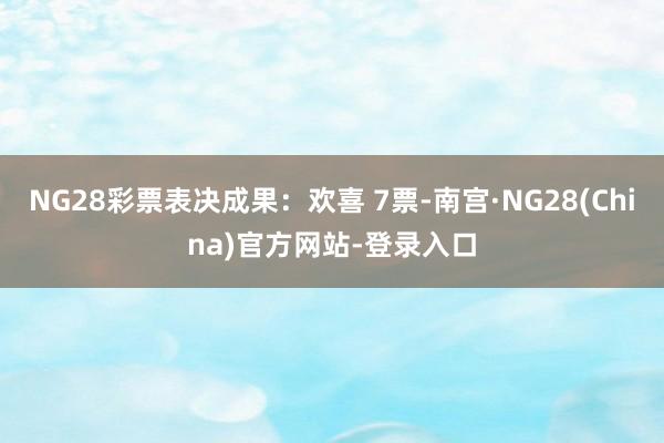 NG28彩票表决成果:欢喜 7票-南宫·NG28(China)官方网站-登录入口