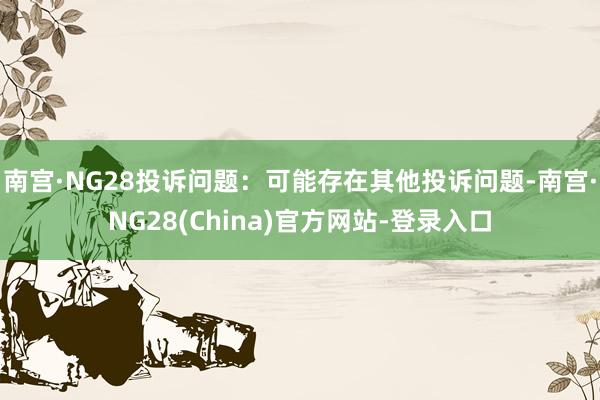 南宫·NG28投诉问题:可能存在其他投诉问题-南宫·NG28(China)官方网站-登录入口