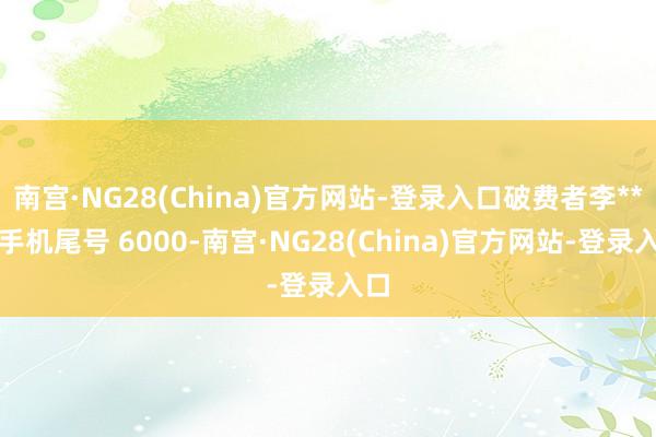 南宫·NG28(China)官方网站-登录入口破费者李**(手机尾号 6000-南宫·NG28(China)官方网站-登录入口