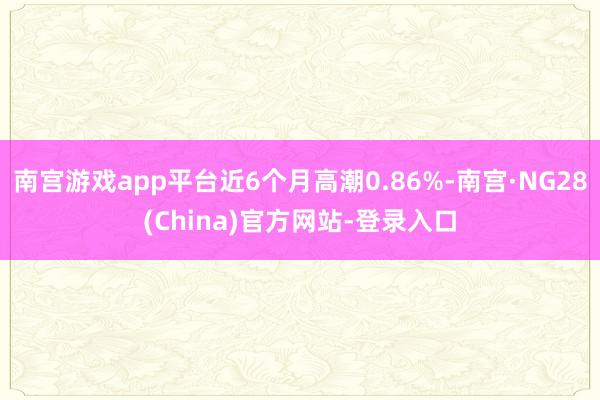 南宫游戏app平台近6个月高潮0.86%-南宫·NG28(China)官方网站-登录入口