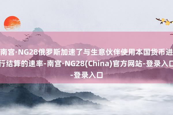 南宫·NG28俄罗斯加速了与生意伙伴使用本国货币进行结算的速率-南宫·NG28(China)官方网站-登录入口