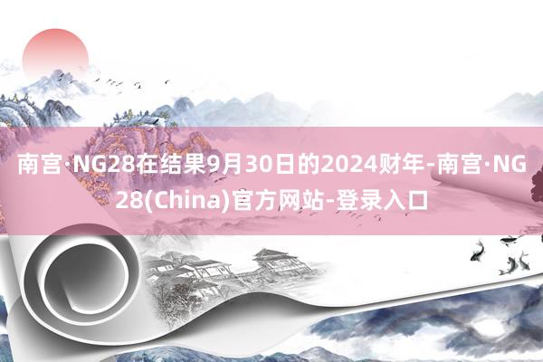 南宫·NG28在结果9月30日的2024财年-南宫·NG28(China)官方网站-登录入口
