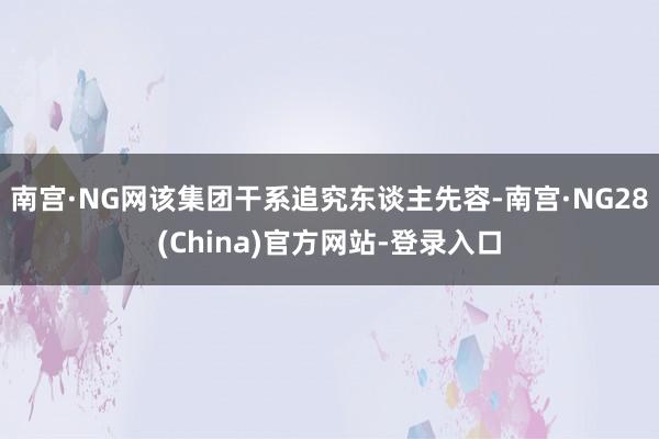 南宫·NG网该集团干系追究东谈主先容-南宫·NG28(China)官方网站-登录入口