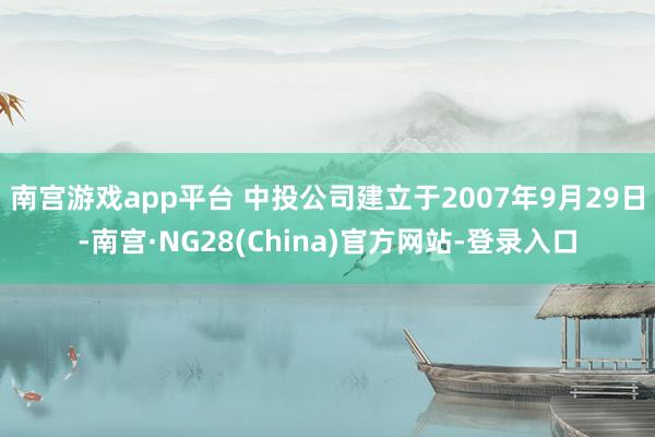 南宫游戏app平台 中投公司建立于2007年9月29日-南宫·NG28(China)官方网站-登录入口