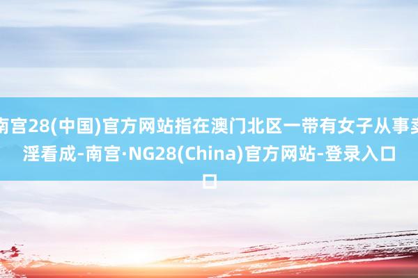 南宫28(中国)官方网站指在澳门北区一带有女子从事卖淫看成-南宫·NG28(China)官方网站-登录入口