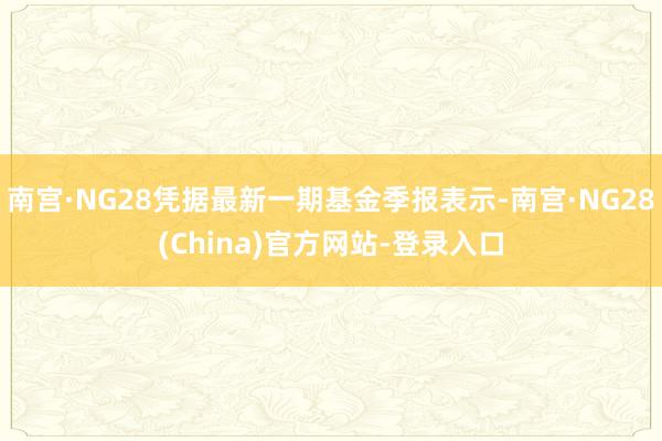 南宫·NG28凭据最新一期基金季报表示-南宫·NG28(China)官方网站-登录入口