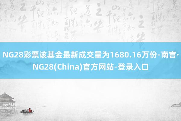 NG28彩票该基金最新成交量为1680.16万份-南宫·NG28(China)官方网站-登录入口