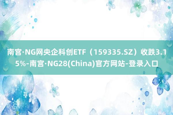 南宫·NG网央企科创ETF（159335.SZ）收跌3.15%-南宫·NG28(China)官方网站-登录入口