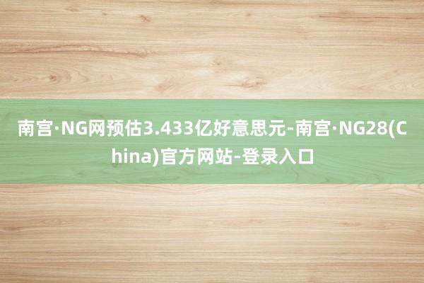 南宫·NG网预估3.433亿好意思元-南宫·NG28(China)官方网站-登录入口