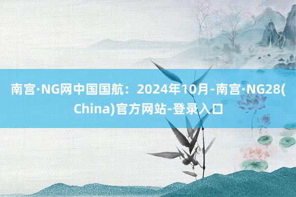 南宫·NG网中国国航：2024年10月-南宫·NG28(China)官方网站-登录入口