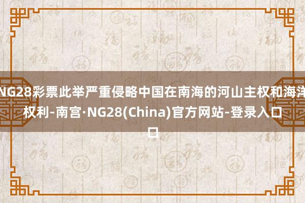 NG28彩票此举严重侵略中国在南海的河山主权和海洋权利-南宫·NG28(China)官方网站-登录入口