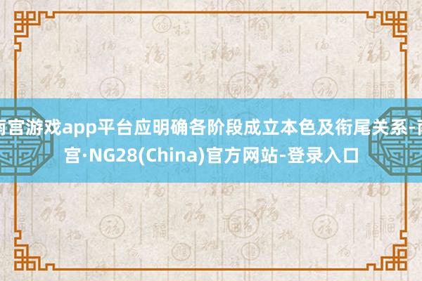 南宫游戏app平台应明确各阶段成立本色及衔尾关系-南宫·NG28(China)官方网站-登录入口
