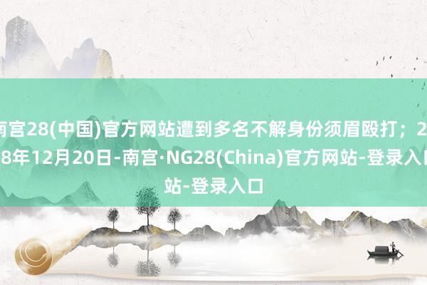 南宫28(中国)官方网站遭到多名不解身份须眉殴打;2018年12月20日-南宫·NG28(China)官方网站-登录入口