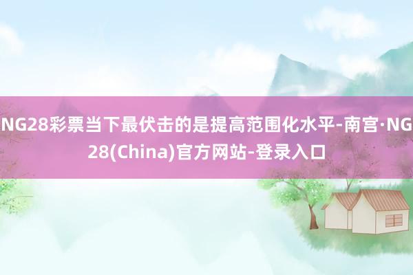 NG28彩票当下最伏击的是提高范围化水平-南宫·NG28(China)官方网站-登录入口