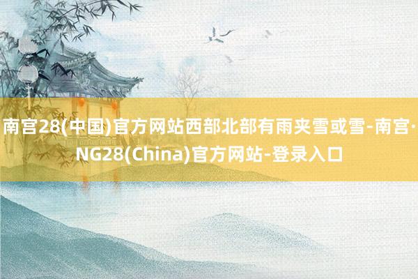 南宫28(中国)官方网站西部北部有雨夹雪或雪-南宫·NG28(China)官方网站-登录入口