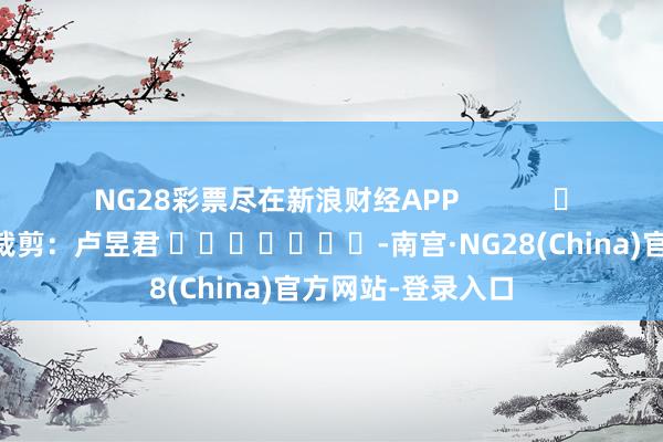 NG28彩票尽在新浪财经APP            						包袱裁剪：卢昱君 							-南宫·NG28(China)官方网站-登录入口