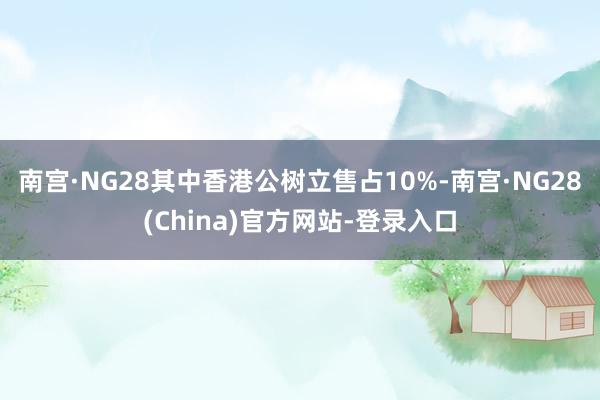 南宫·NG28其中香港公树立售占10%-南宫·NG28(China)官方网站-登录入口