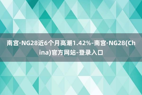 南宫·NG28近6个月高潮1.42%-南宫·NG28(China)官方网站-登录入口