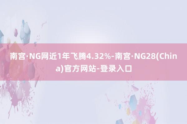 南宫·NG网近1年飞腾4.32%-南宫·NG28(China)官方网站-登录入口