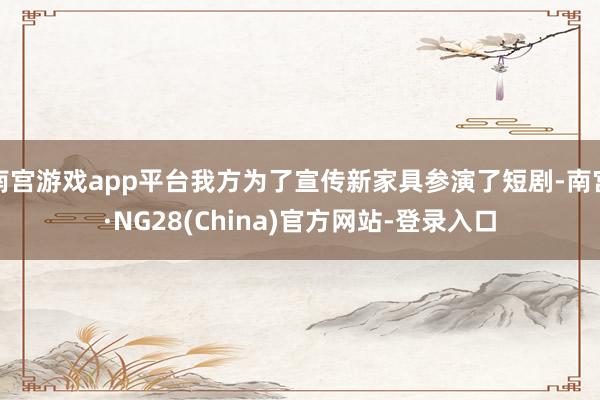南宫游戏app平台我方为了宣传新家具参演了短剧-南宫·NG28(China)官方网站-登录入口