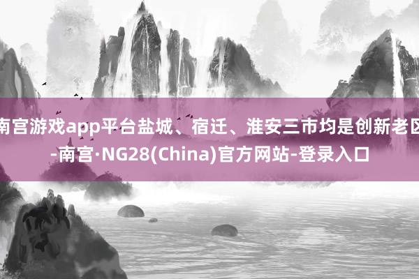 南宫游戏app平台盐城、宿迁、淮安三市均是创新老区-南宫·NG28(China)官方网站-登录入口