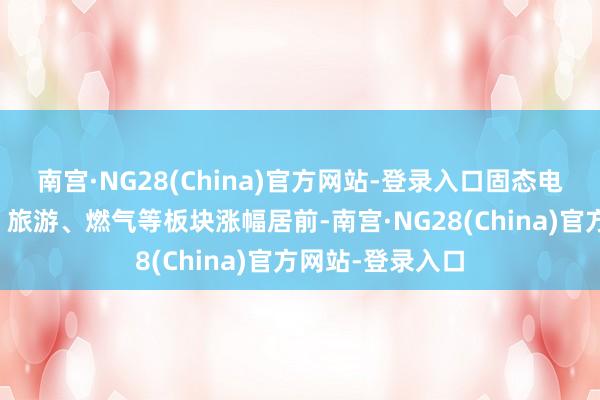 南宫·NG28(China)官方网站-登录入口固态电板、服装家纺、旅游、燃气等板块涨幅居前-南宫·NG28(China)官方网站-登录入口