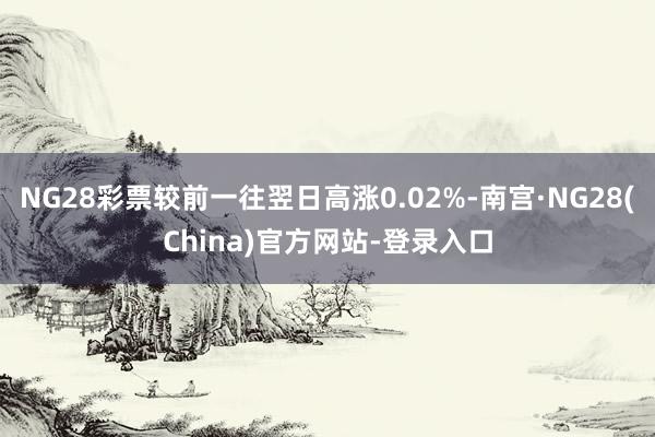 NG28彩票较前一往翌日高涨0.02%-南宫·NG28(China)官方网站-登录入口