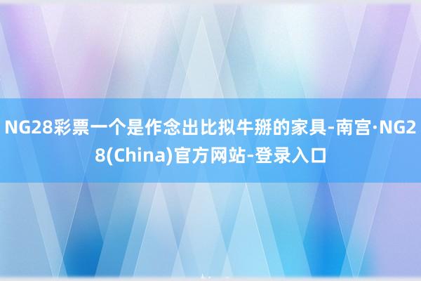 NG28彩票一个是作念出比拟牛掰的家具-南宫·NG28(China)官方网站-登录入口