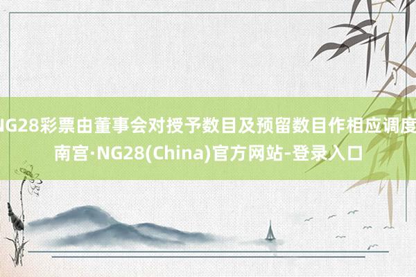 NG28彩票由董事会对授予数目及预留数目作相应调度-南宫·NG28(China)官方网站-登录入口