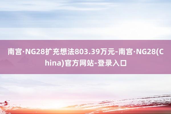 南宫·NG28扩充想法803.39万元-南宫·NG28(China)官方网站-登录入口