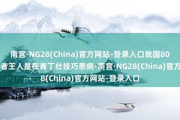 南宫·NG28(China)官方网站-登录入口我国80%的IgA肾病患者王人是在青丁壮技巧患病-南宫·NG28(China)官方网站-登录入口