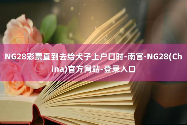 NG28彩票直到去给犬子上户口时-南宫·NG28(China)官方网站-登录入口