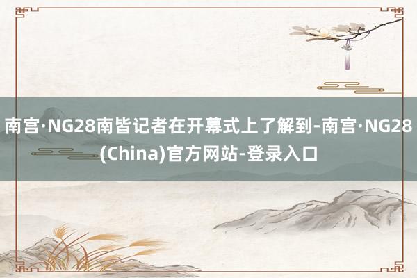 南宫·NG28南皆记者在开幕式上了解到-南宫·NG28(China)官方网站-登录入口