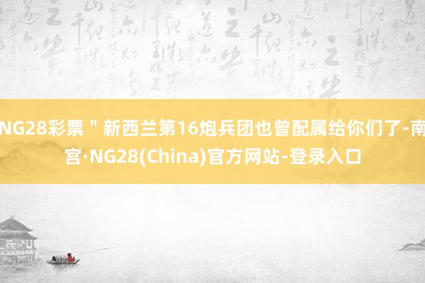 NG28彩票＂新西兰第16炮兵团也曾配属给你们了-南宫·NG28(China)官方网站-登录入口