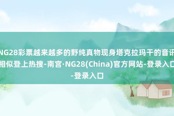 NG28彩票越来越多的野纯真物现身塔克拉玛干的音讯相似登上热搜-南宫·NG28(China)官方网站-登录入口