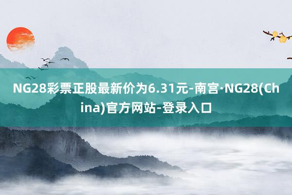 NG28彩票正股最新价为6.31元-南宫·NG28(China)官方网站-登录入口