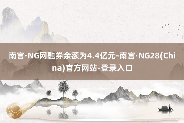 南宫·NG网融券余额为4.4亿元-南宫·NG28(China)官方网站-登录入口