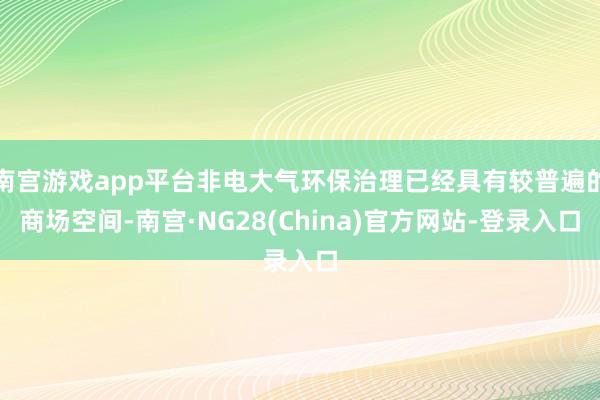 南宫游戏app平台非电大气环保治理已经具有较普遍的商场空间-南宫·NG28(China)官方网站-登录入口