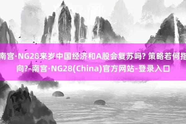 南宫·NG28来岁中国经济和A股会复苏吗? 策略若何指向?-南宫·NG28(China)官方网站-登录入口