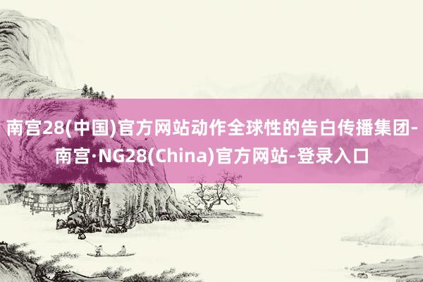 南宫28(中国)官方网站　　动作全球性的告白传播集团-南宫·NG28(China)官方网站-登录入口