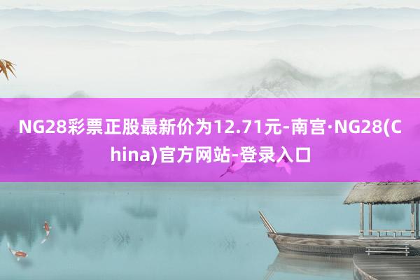 NG28彩票正股最新价为12.71元-南宫·NG28(China)官方网站-登录入口