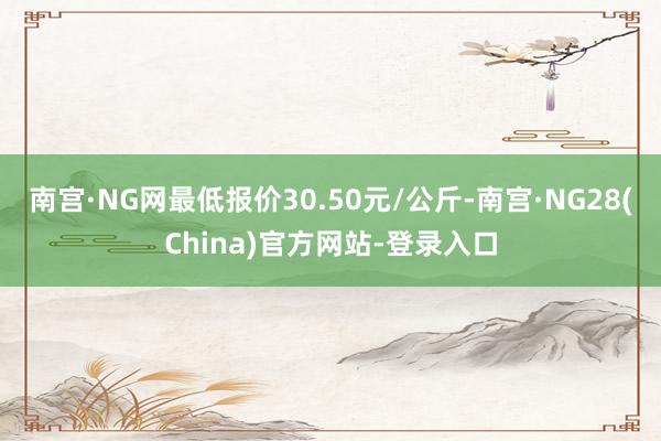 南宫·NG网最低报价30.50元/公斤-南宫·NG28(China)官方网站-登录入口