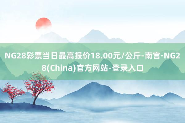 NG28彩票当日最高报价18.00元/公斤-南宫·NG28(China)官方网站-登录入口