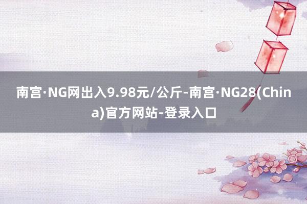南宫·NG网出入9.98元/公斤-南宫·NG28(China)官方网站-登录入口