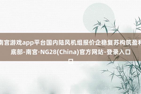 南宫游戏app平台国内陆风机组报价企稳复苏构筑盈利底部-南宫·NG28(China)官方网站-登录入口