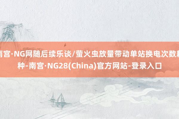 南宫·NG网随后续乐谈/萤火虫放量带动单站换电次数耕种-南宫·NG28(China)官方网站-登录入口