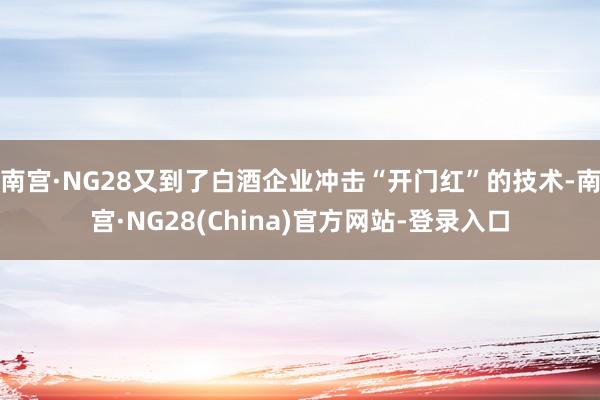 南宫·NG28又到了白酒企业冲击“开门红”的技术-南宫·NG28(China)官方网站-登录入口