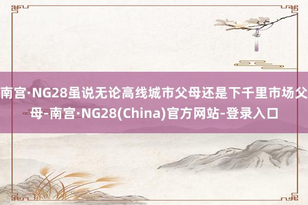 南宫·NG28　　虽说无论高线城市父母还是下千里市场父母-南宫·NG28(China)官方网站-登录入口