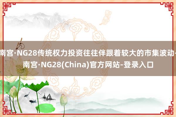 南宫·NG28传统权力投资往往伴跟着较大的市集波动-南宫·NG28(China)官方网站-登录入口