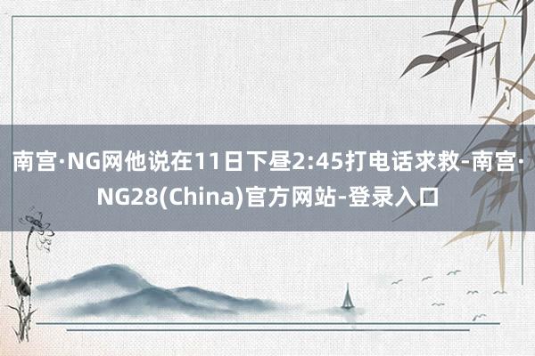 南宫·NG网他说在11日下昼2:45打电话求救-南宫·NG28(China)官方网站-登录入口